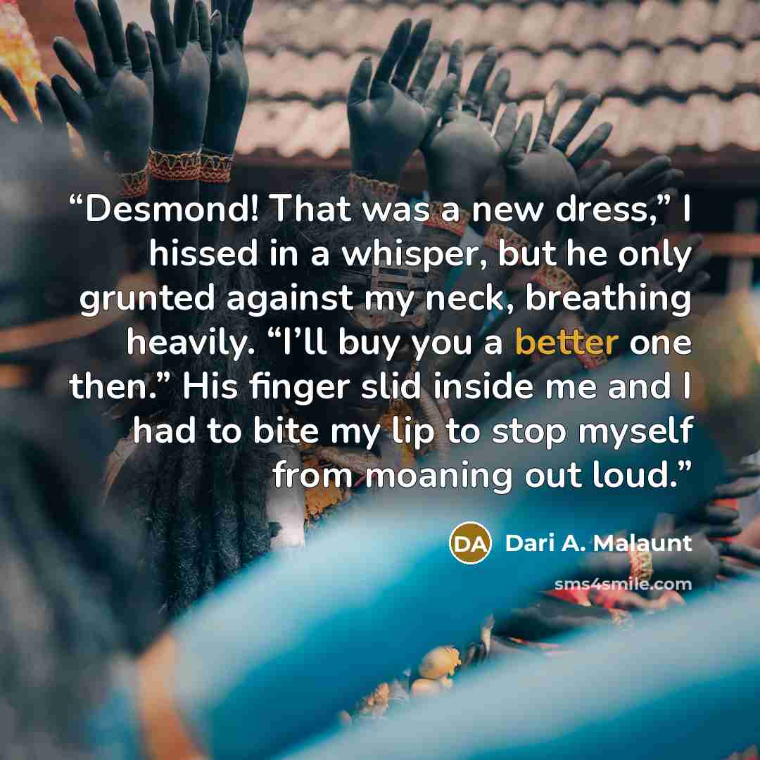 “Desmond! That was a new dress,” I hissed in a whisper, but he only grunted against my neck, breathing heavily. “I’ll buy you a better one then.” His finger slid inside me and I had to bite my lip to stop myself from moaning out loud.” quote by Dari A. Malaunt