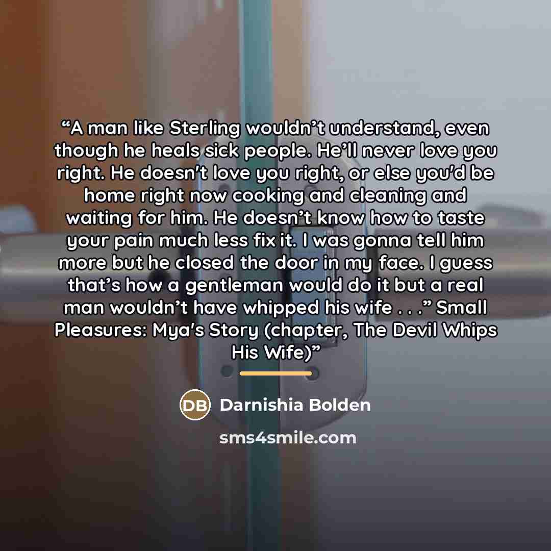 “A man like Sterling wouldn’t understand, even though he heals sick people. He’ll never love you right. He doesn't love you right, or else you'd be home right now cooking and cleaning and waiting for him. He doesn’t know how to taste your pain much less fix it. I was gonna tell him more but he…” quote by Darnishia Bolden