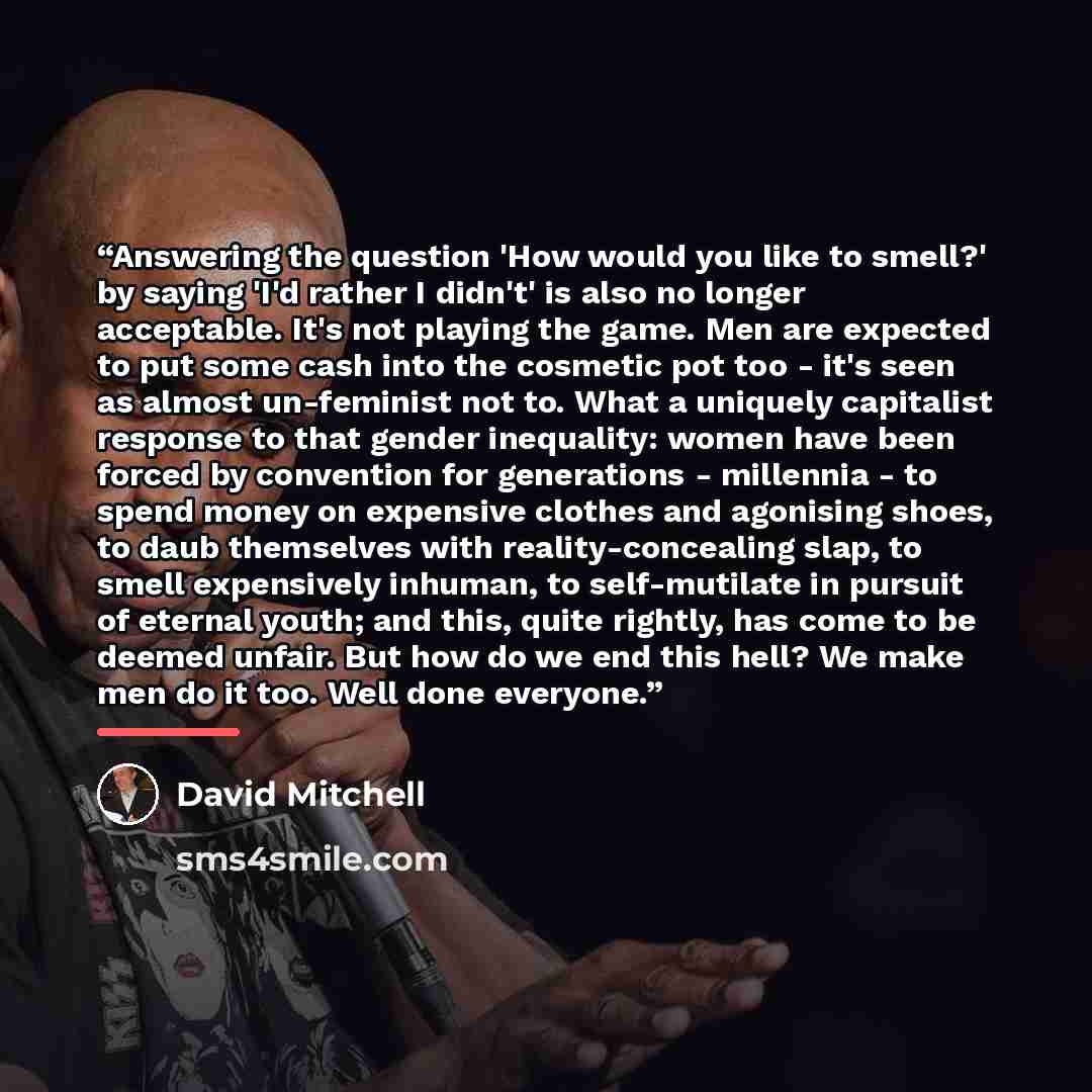 “Answering the question 'How would you like to smell?' by saying 'I'd rather I didn't' is also no longer acceptable. It's not playing the game. Men are expected to put some cash into the cosmetic pot too - it's seen as almost un-feminist not to. What a uniquely capitalist response to that gender…” quote by David Mitchell