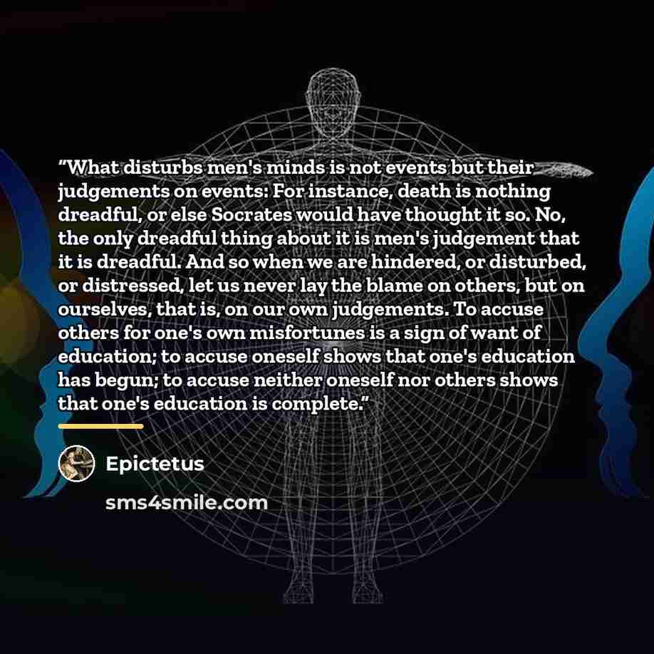 “What disturbs men's minds is not events but their judgements on events: For instance, death is nothing dreadful, or else Socrates would have thought it so. No, the only dreadful thing about it is men's judgement that it is dreadful. And so when we are hindered, or disturbed, or distressed, let us…” quote by Epictetus