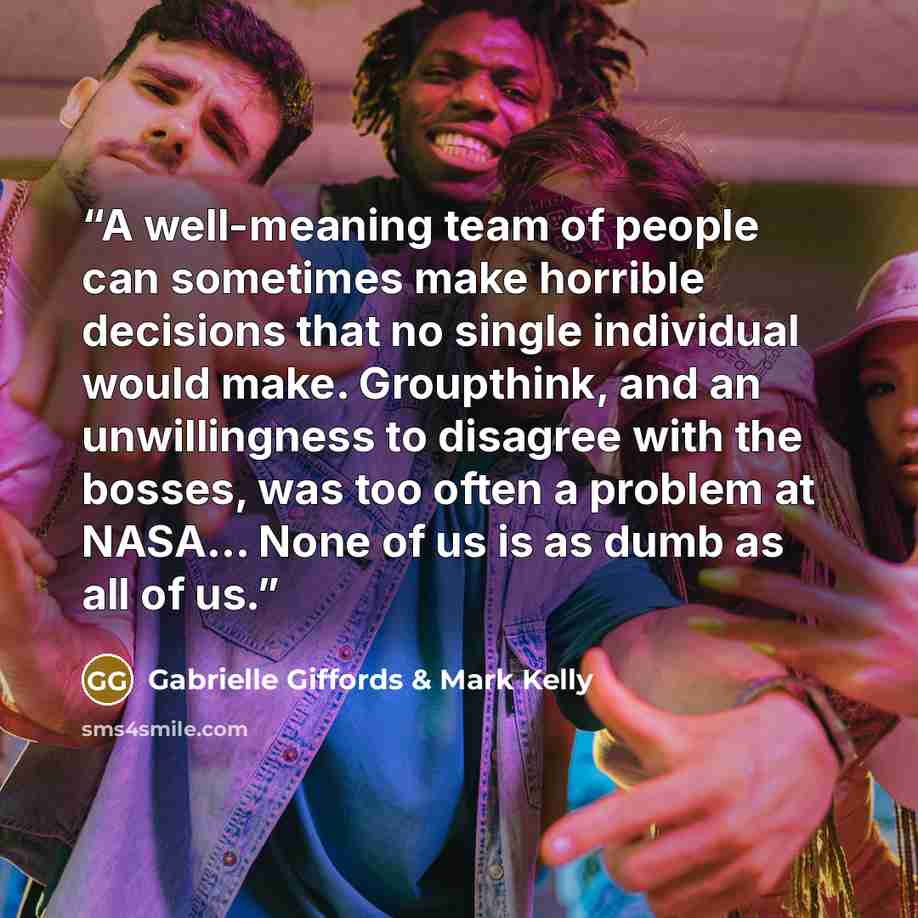 “A well-meaning team of people can sometimes make horrible decisions that no single individual would make. Groupthink, and an unwillingness to disagree with the bosses, was too often a problem at NASA... None of us is as dumb as all of us.” quote by Gabrielle Giffords & Mark Kelly