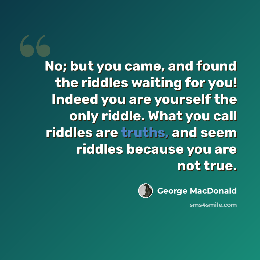 “No; but you came, and found the riddles waiting for you! Indeed you are yourself the only riddle. What you call riddles are truths, and seem riddles because you are not true.” quote by George MacDonald