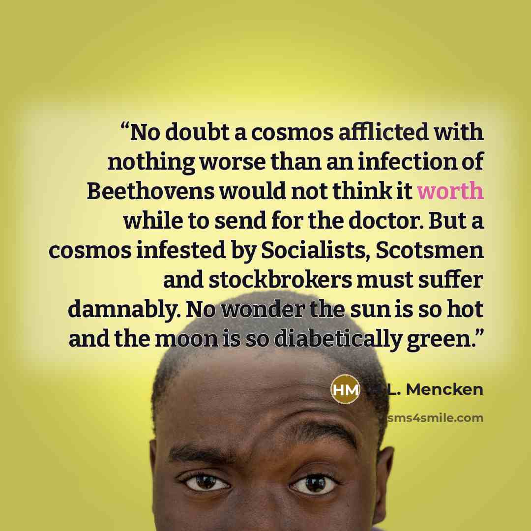 “No doubt a cosmos afflicted with nothing worse than an infection of Beethovens would not think it worth while to send for the doctor. But a cosmos infested by Socialists, Scotsmen and stockbrokers must suffer damnably. No wonder the sun is so hot and the moon is so diabetically green.” quote by H.L. Mencken