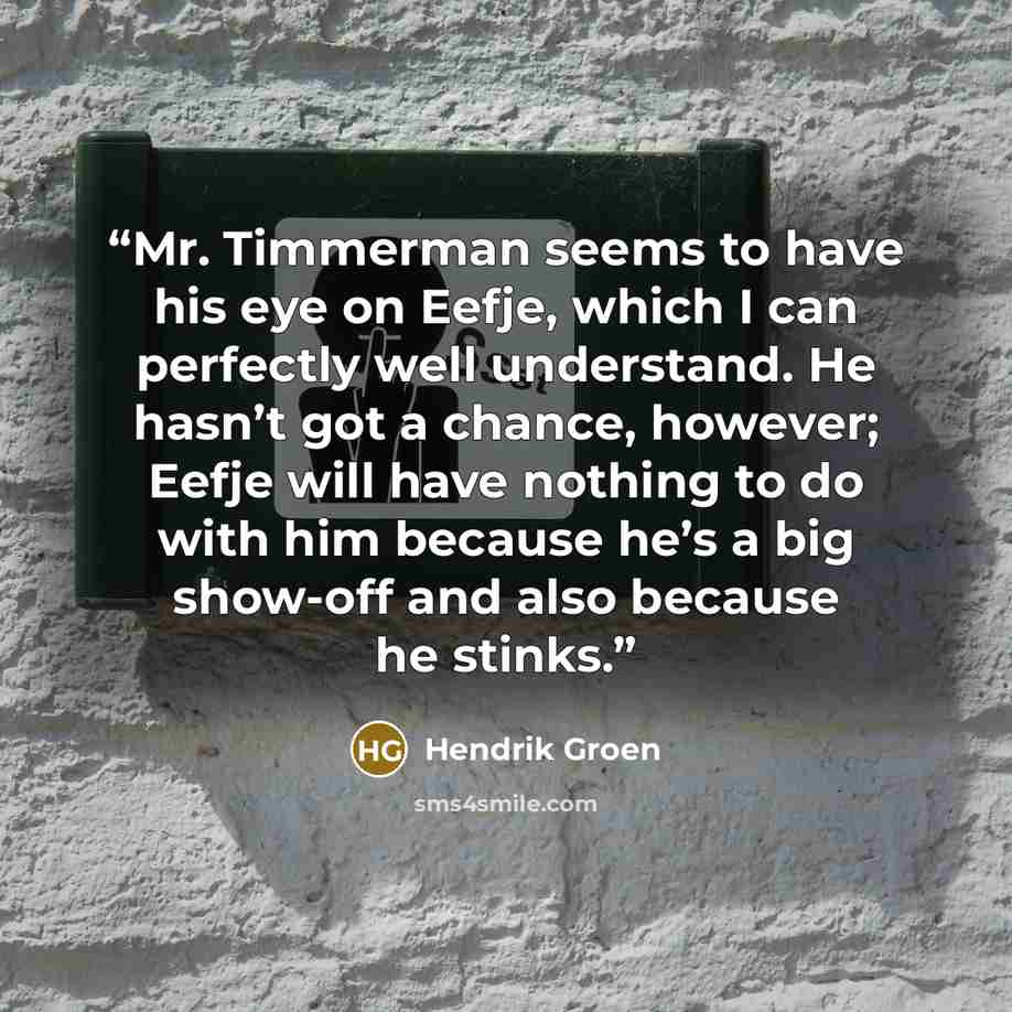 “Mr. Timmerman seems to have his eye on Eefje, which I can perfectly well understand. He hasn’t got a chance, however; Eefje will have nothing to do with him because he’s a big show-off and also because he stinks.” quote by Hendrik Groen