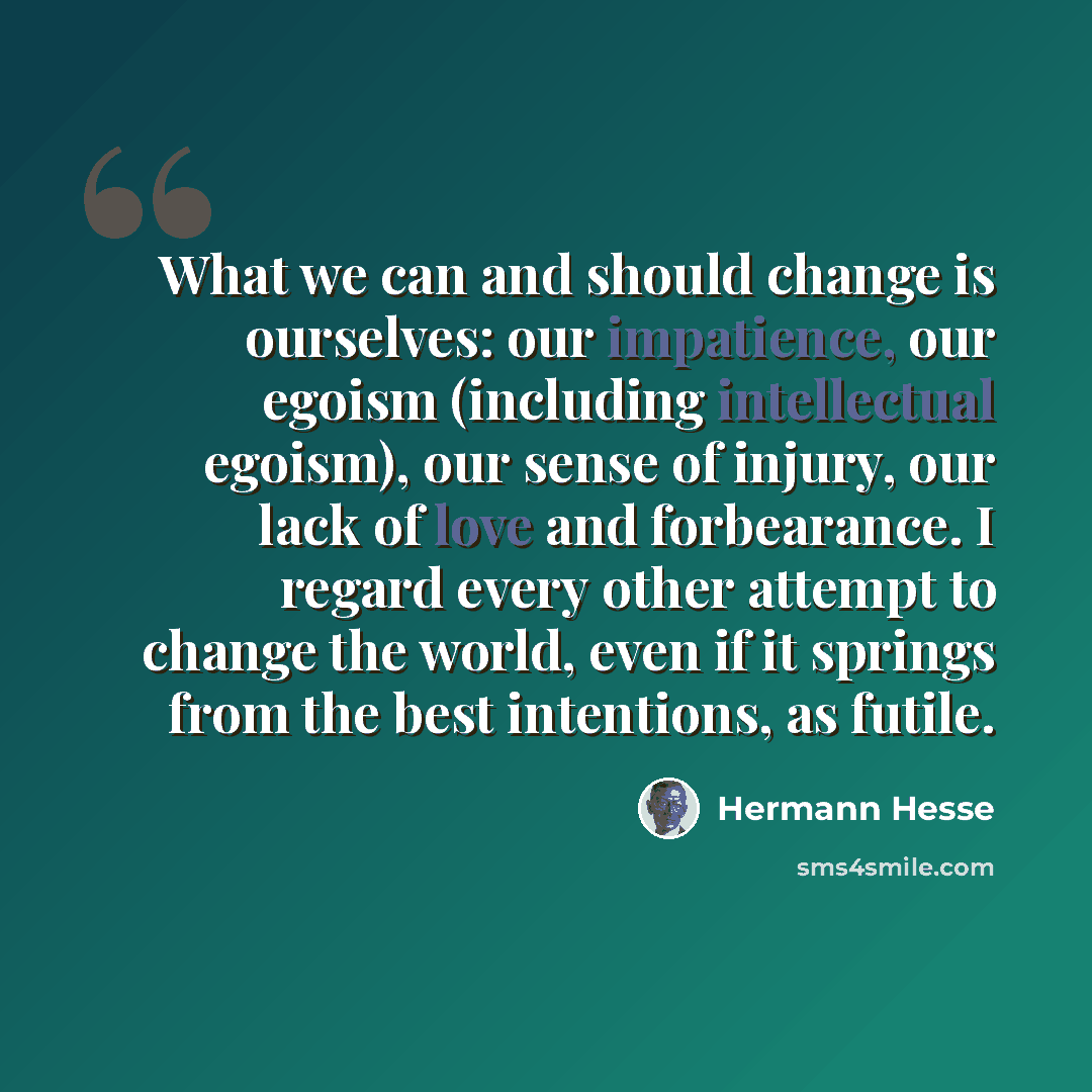 “What we can and should change is ourselves: our impatience, our egoism (including intellectual egoism), our sense of injury, our lack of love and forbearance. I regard every other attempt to change the world, even if it springs from the best intentions, as futile.” quote by Hermann Hesse