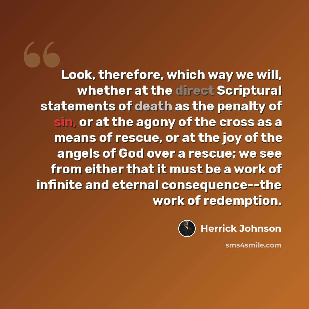 “Look, therefore, which way we will, whether at the direct Scriptural statements of death as the penalty of sin, or at the agony of the cross as a means of rescue, or at the joy of the angels of God over a rescue; we see from either that it must be a work of infinite and eternal consequence--the…” quote by Herrick Johnson