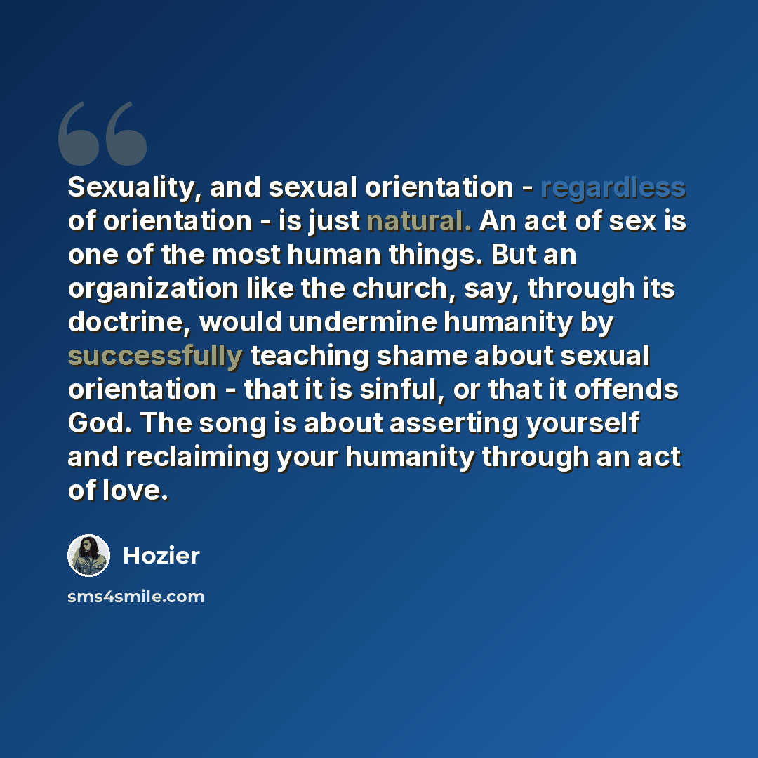 “Sexuality, and sexual orientation - regardless of orientation - is just natural. An act of sex is one of the most human things. But an organization like the church, say, through its doctrine, would undermine humanity by successfully teaching shame about sexual orientation - that it is sinful, or…” quote by Hozier