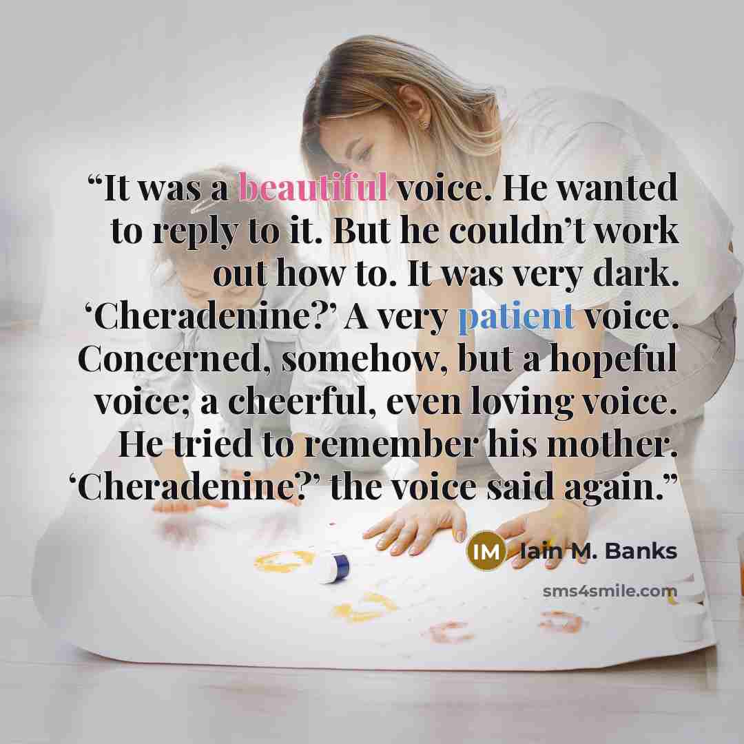 “It was a beautiful voice. He wanted to reply to it. But he couldn’t work out how to. It was very dark. ‘Cheradenine?’ A very patient voice. Concerned, somehow, but a hopeful voice; a cheerful, even loving voice. He tried to remember his mother. ‘Cheradenine?’ the voice said again.” quote by Iain M. Banks