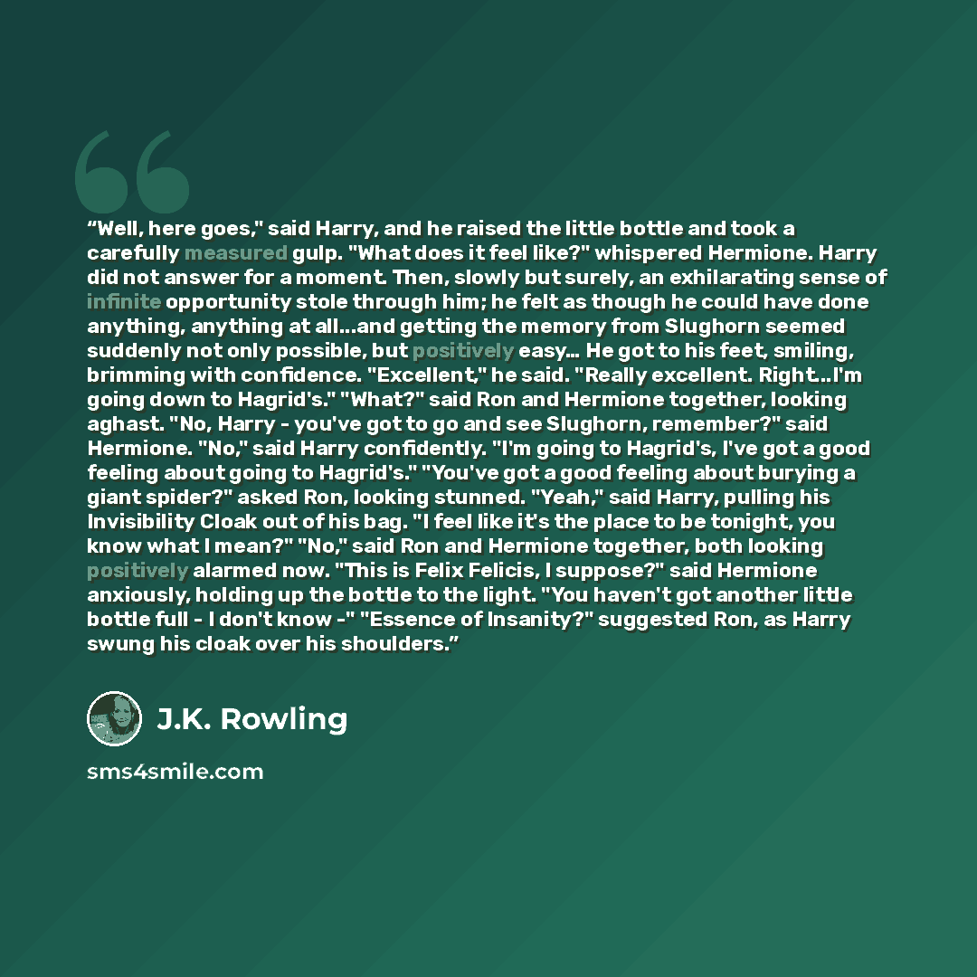“Well, here goes," said Harry, and he raised the little bottle and took a carefully measured gulp. "What does it feel like?" whispered Hermione. Harry did not answer for a moment. Then, slowly but surely, an exhilarating sense of infinite opportunity stole through him; he felt as though he could…” quote by J.K. Rowling