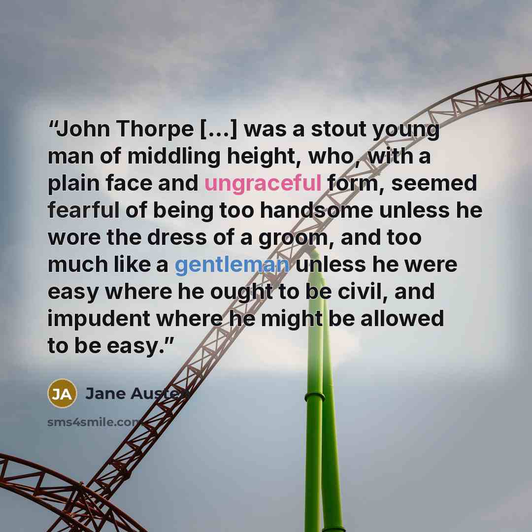 “John Thorpe [...] was a stout young man of middling height, who, with a plain face and ungraceful form, seemed fearful of being too handsome unless he wore the dress of a groom, and too much like a gentleman unless he were easy where he ought to be civil, and impudent where he might be allowed to…” quote by Jane Austen
