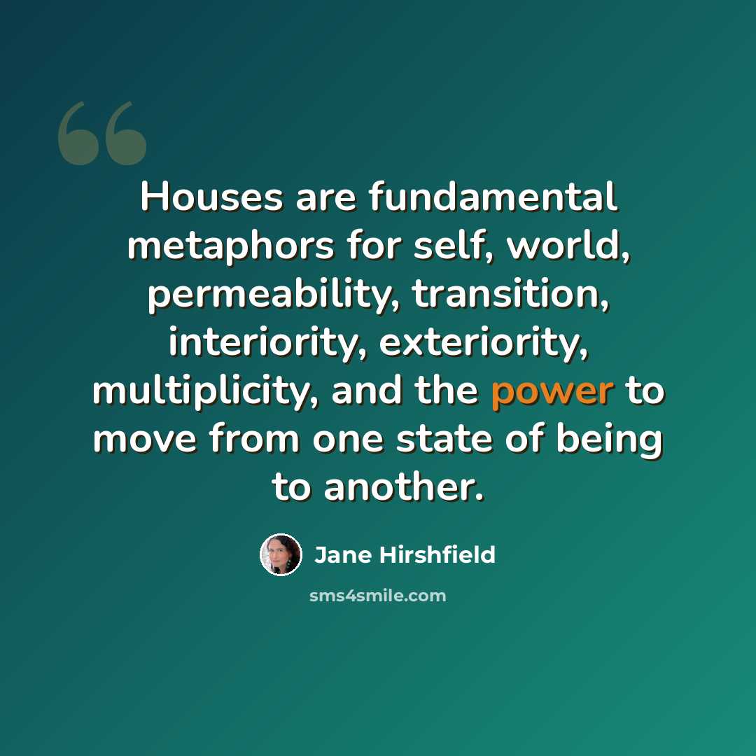 “Houses are fundamental metaphors for self, world, permeability, transition, interiority, exteriority, multiplicity, and the power to move from one state of being to another.” quote by Jane Hirshfield