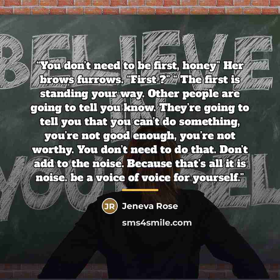 “You don’t need to be first, honey” Her brows furrows. “First ?” “ The first is standing your way. Other people are going to tell you know. They’re going to tell you that you can’t do something, you’re not good enough, you’re not worthy. You don’t need to do that. Don’t add to the noise. Because…” quote by Anonymous