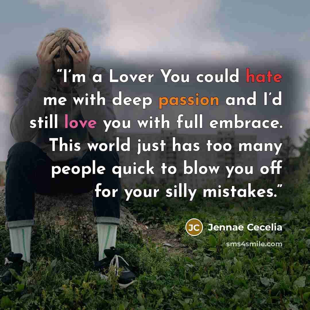 “I’m a Lover You could hate me with deep passion and I’d still love you with full embrace. This world just has too many people quick to blow you off for your silly mistakes.” quote by Jennae Cecelia