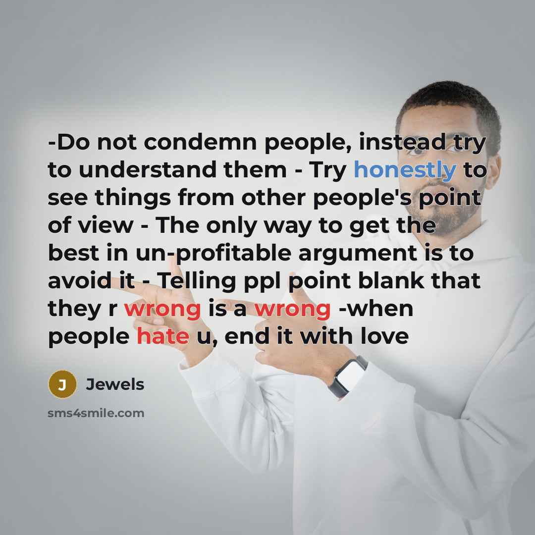 “-Do not condemn people, instead try to understand them - Try honestly to see things from other people's point of view - The only way to get the best in un-profitable argument is to avoid it - Telling ppl point blank that they r wrong is a wrong -when people hate u, end it with love” quote by Jewels