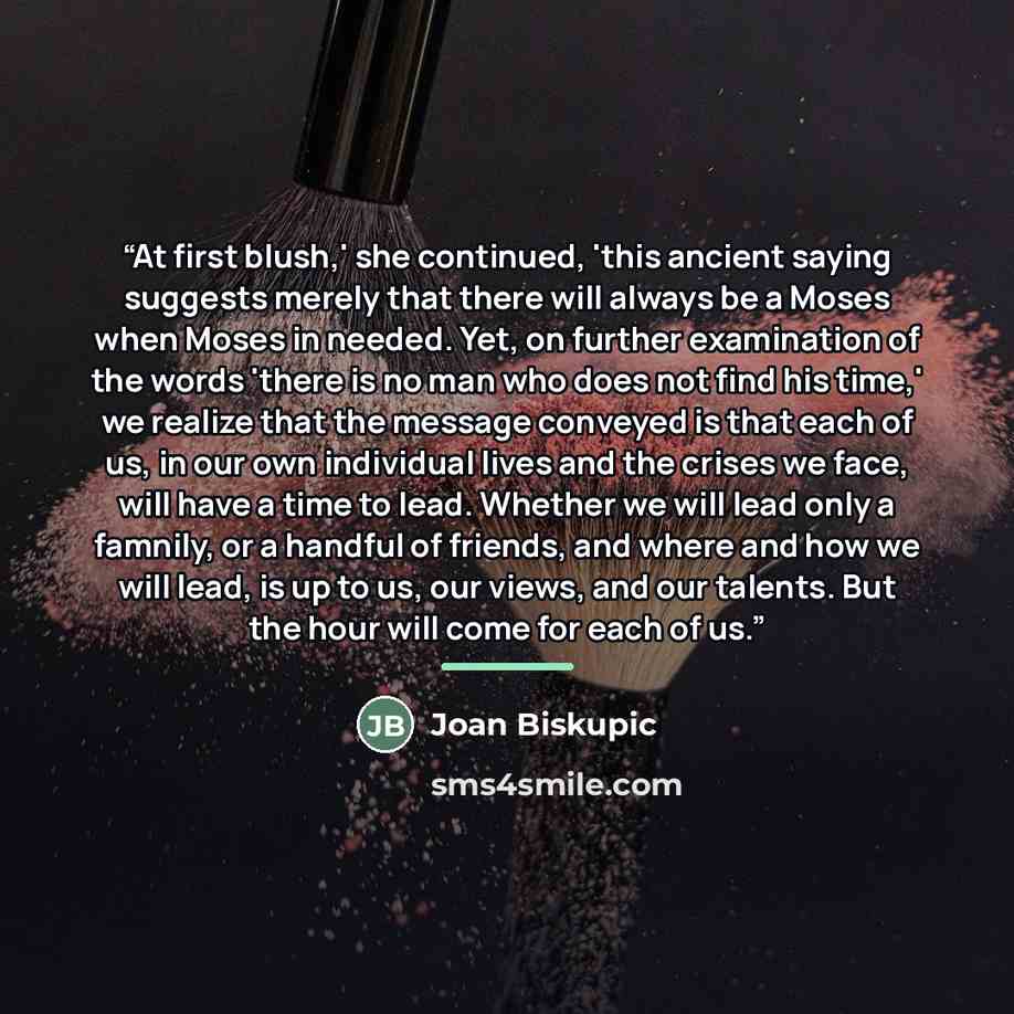 “At first blush,' she continued, 'this ancient saying suggests merely that there will always be a Moses when Moses in needed. Yet, on further examination of the words 'there is no man who does not find his time,' we realize that the message conveyed is that each of us, in our own individual lives…” quote by Joan Biskupic