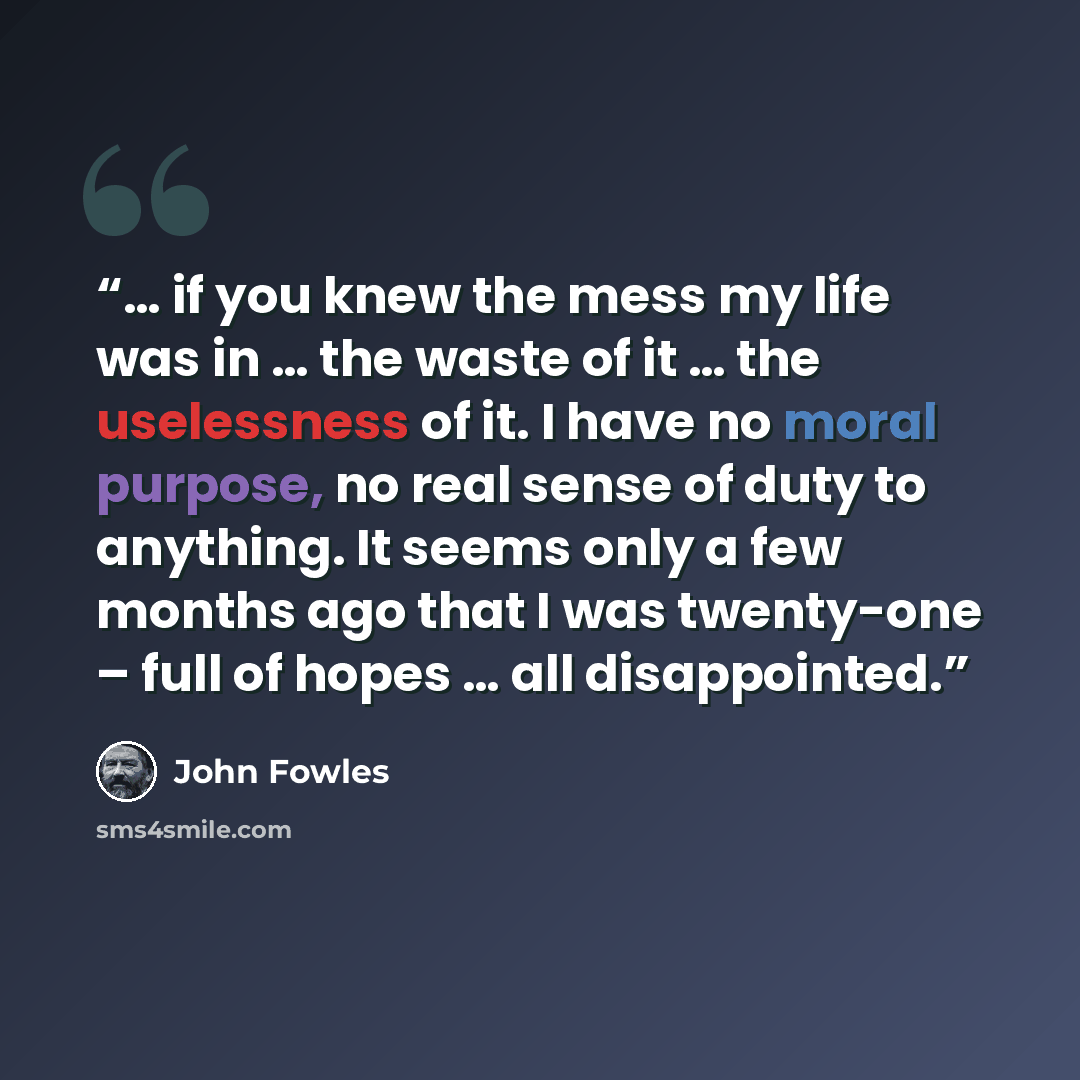 “… if you knew the mess my life was in … the waste of it … the uselessness of it. I have no moral purpose, no real sense of duty to anything. It seems only a few months ago that I was twenty-one – full of hopes … all disappointed.” quote by John Fowles
