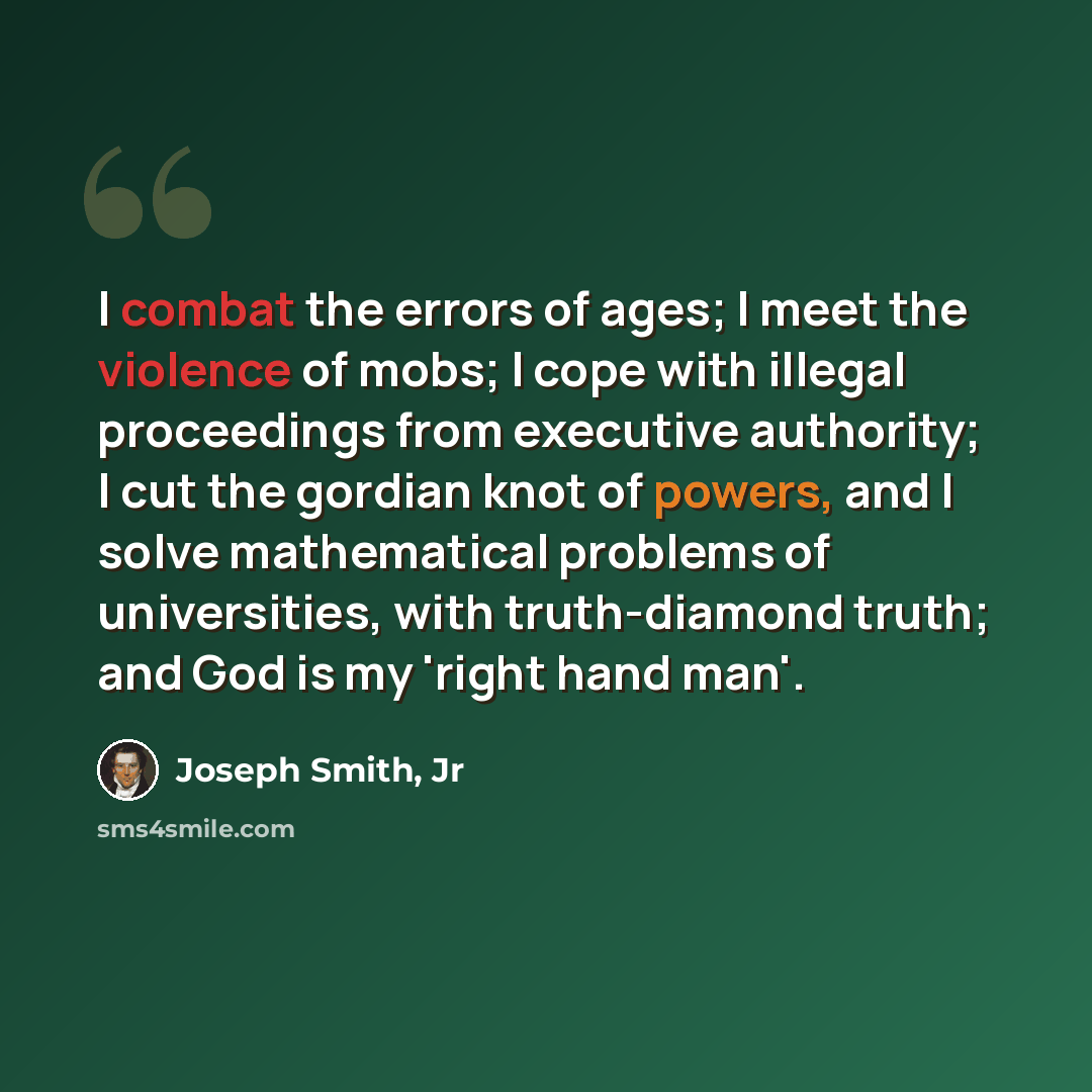 “I combat the errors of ages; I meet the violence of mobs; I cope with illegal proceedings from executive authority; I cut the gordian knot of powers, and I solve mathematical problems of universities, with truth-diamond truth; and God is my 'right hand man'.” quote by Joseph Smith, Jr