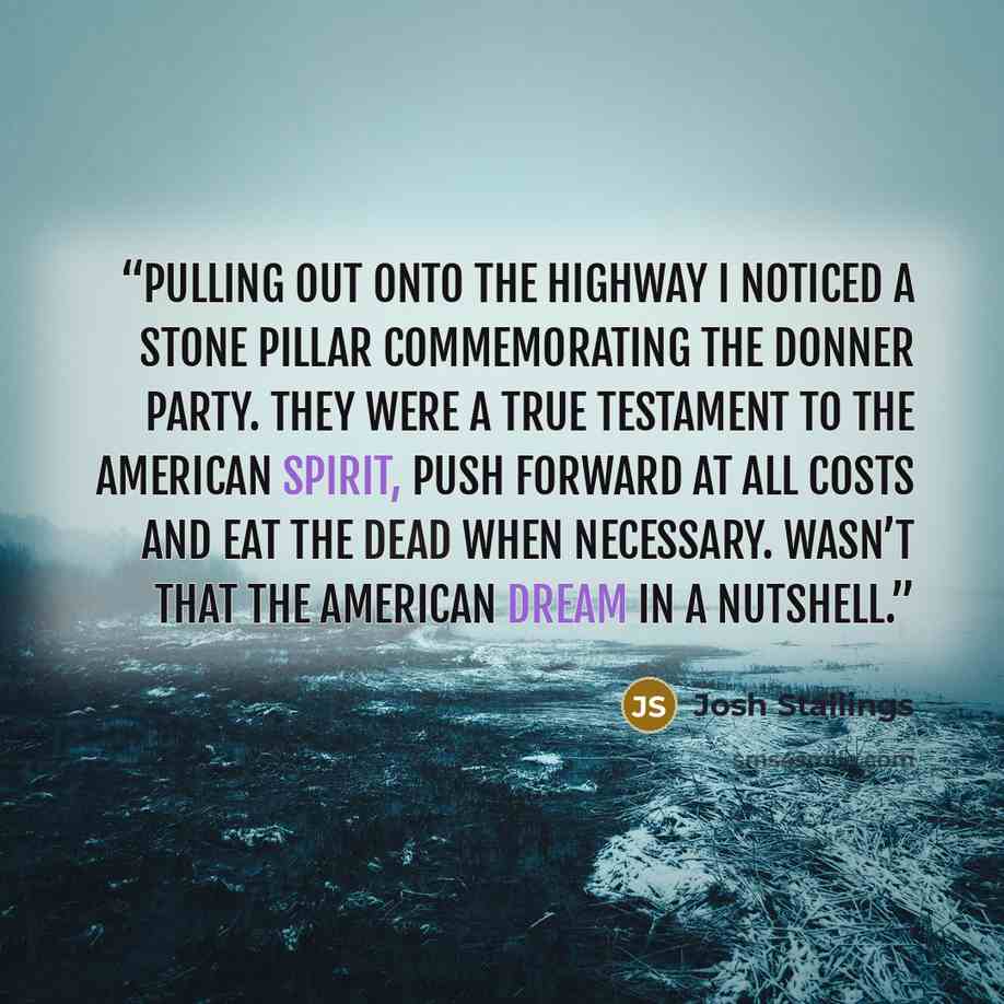 “Pulling out onto the highway I noticed a stone pillar commemorating the Donner Party. They were a true testament to the American spirit, push forward at all costs and eat the dead when necessary. Wasn’t that the American dream in a nutshell.” quote by Josh Stallings