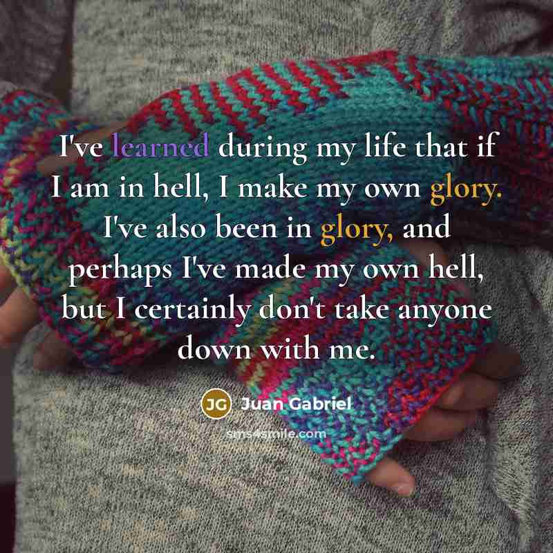 “I've learned during my life that if I am in hell, I make my own glory. I've also been in glory, and perhaps I've made my own hell, but I certainly don't take anyone down with me.” quote by Juan Gabriel