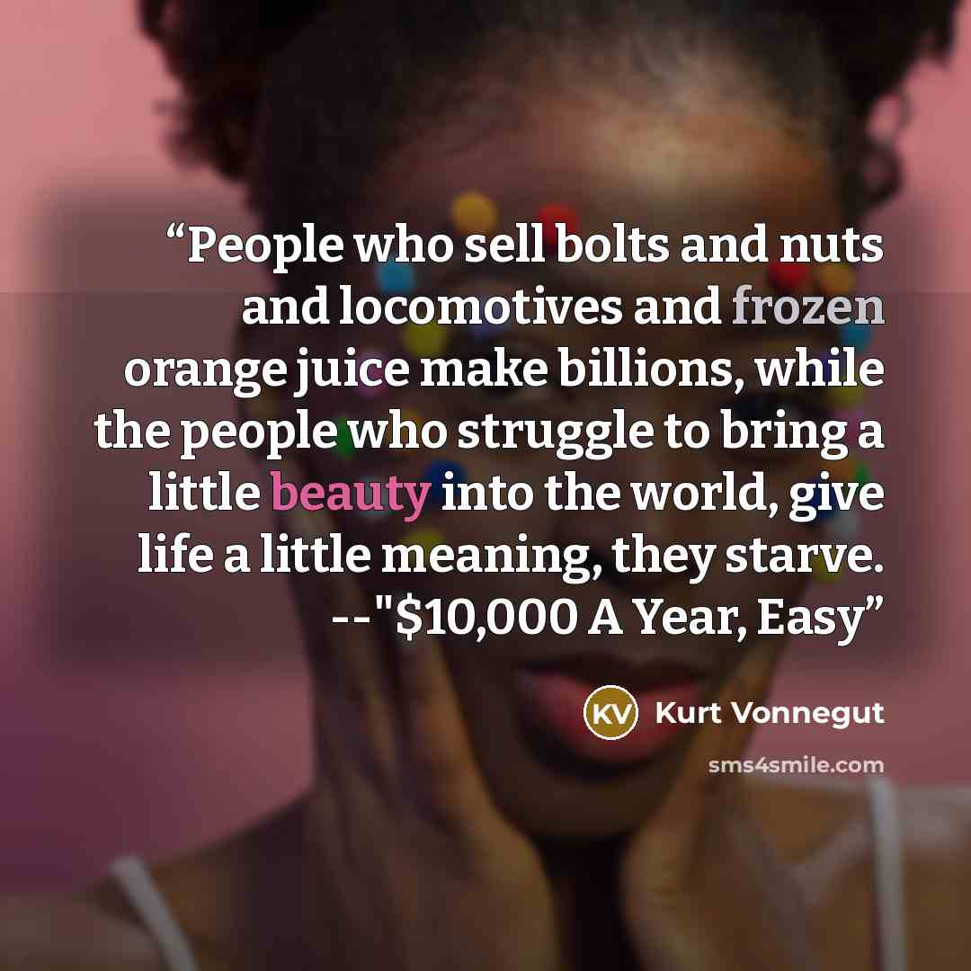 “People who sell bolts and nuts and locomotives and frozen orange juice make billions, while the people who struggle to bring a little beauty into the world, give life a little meaning, they starve. --"$10,000 A Year, Easy” quote by Kurt Vonnegut