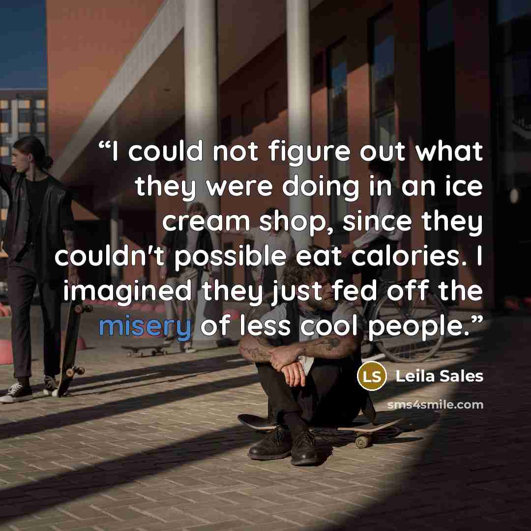 “I could not figure out what they were doing in an ice cream shop, since they couldn't possible eat calories. I imagined they just fed off the misery of less cool people.” quote by Leila Sales
