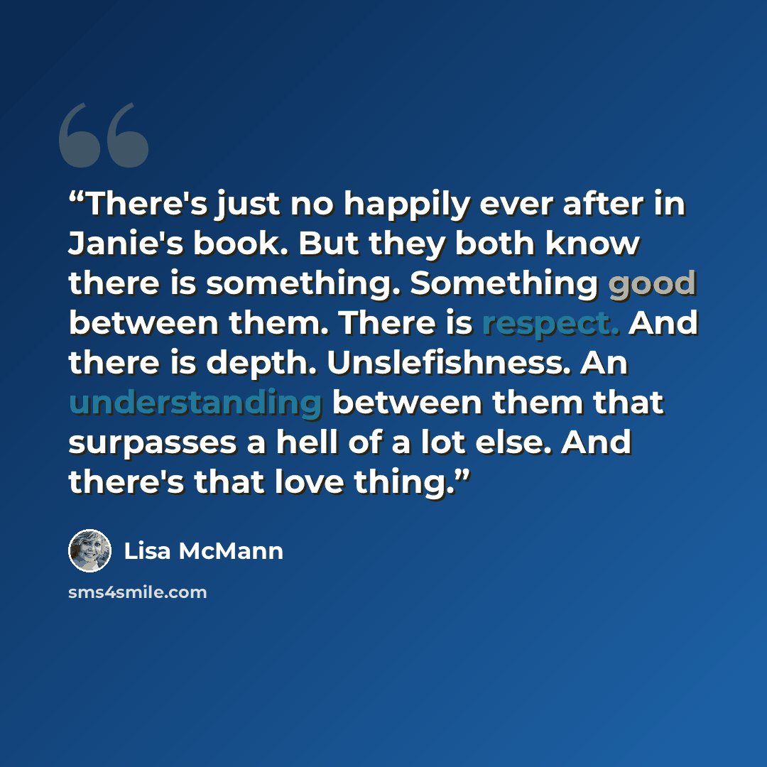 “There's just no happily ever after in Janie's book. But they both know there is something. Something good between them. There is respect. And there is depth. Unslefishness. An understanding between them that surpasses a hell of a lot else. And there's that love thing.” quote by Lisa McMann