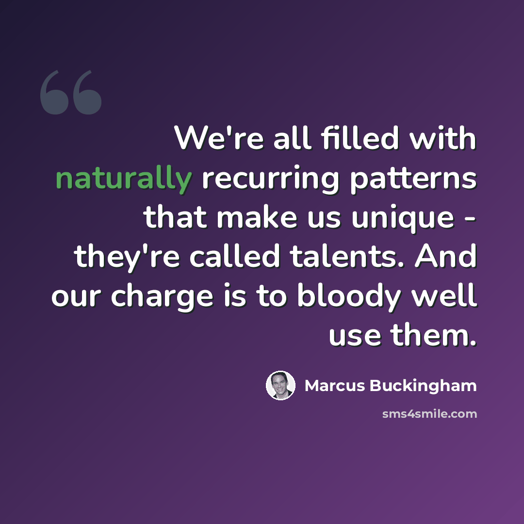 “We're all filled with naturally recurring patterns that make us unique - they're called talents. And our charge is to bloody well use them.” quote by Marcus Buckingham