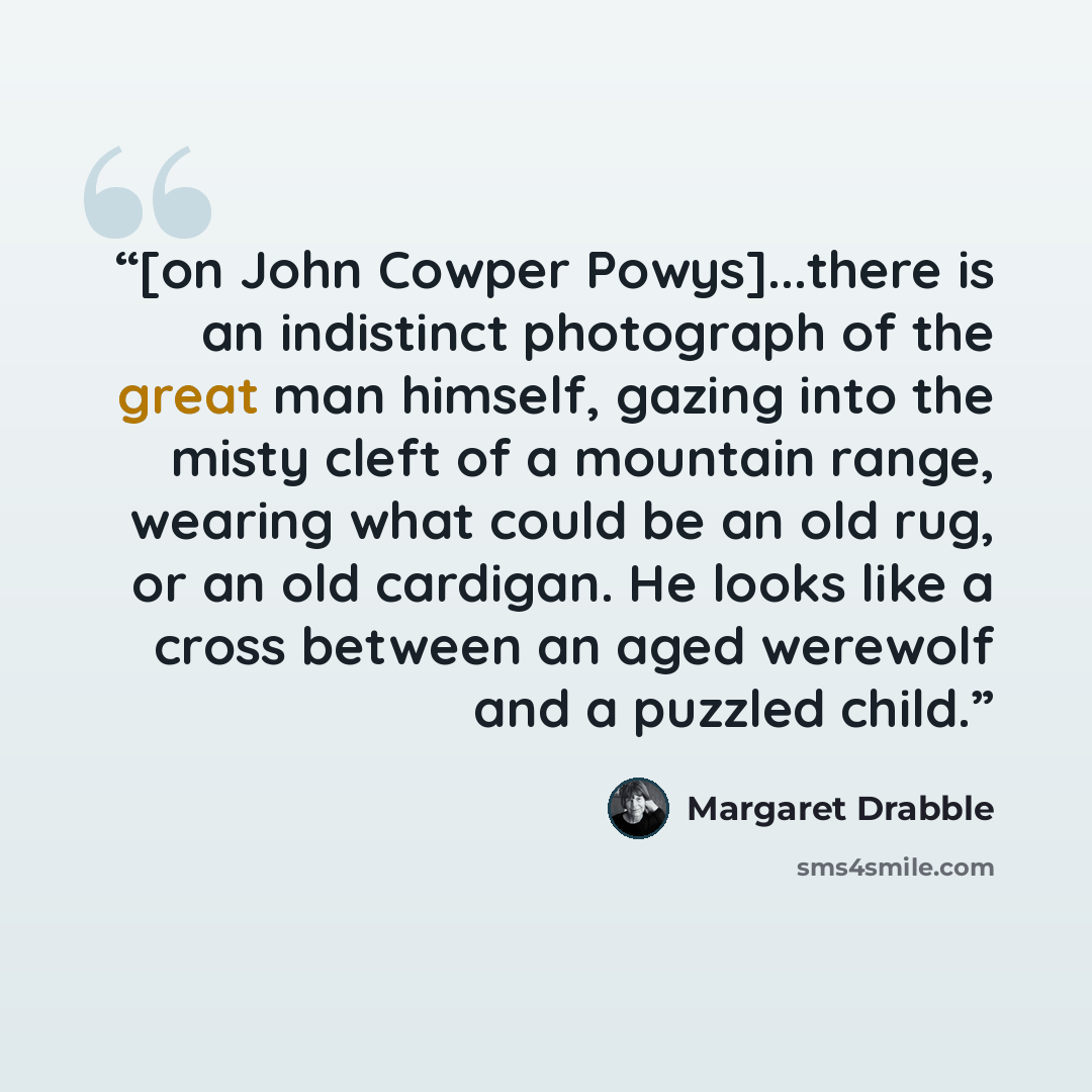 “[on John Cowper Powys]...there is an indistinct photograph of the great man himself, gazing into the misty cleft of a mountain range, wearing what could be an old rug, or an old cardigan. He looks like a cross between an aged werewolf and a puzzled child.” quote by Margaret Drabble