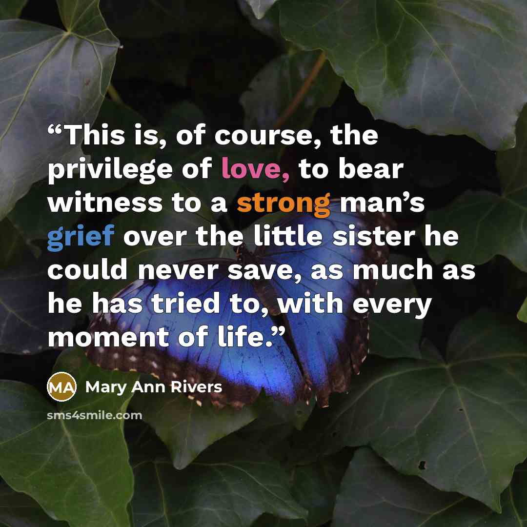 “This is, of course, the privilege of love, to bear witness to a strong man’s grief over the little sister he could never save, as much as he has tried to, with every moment of life.” quote by Mary Ann Rivers