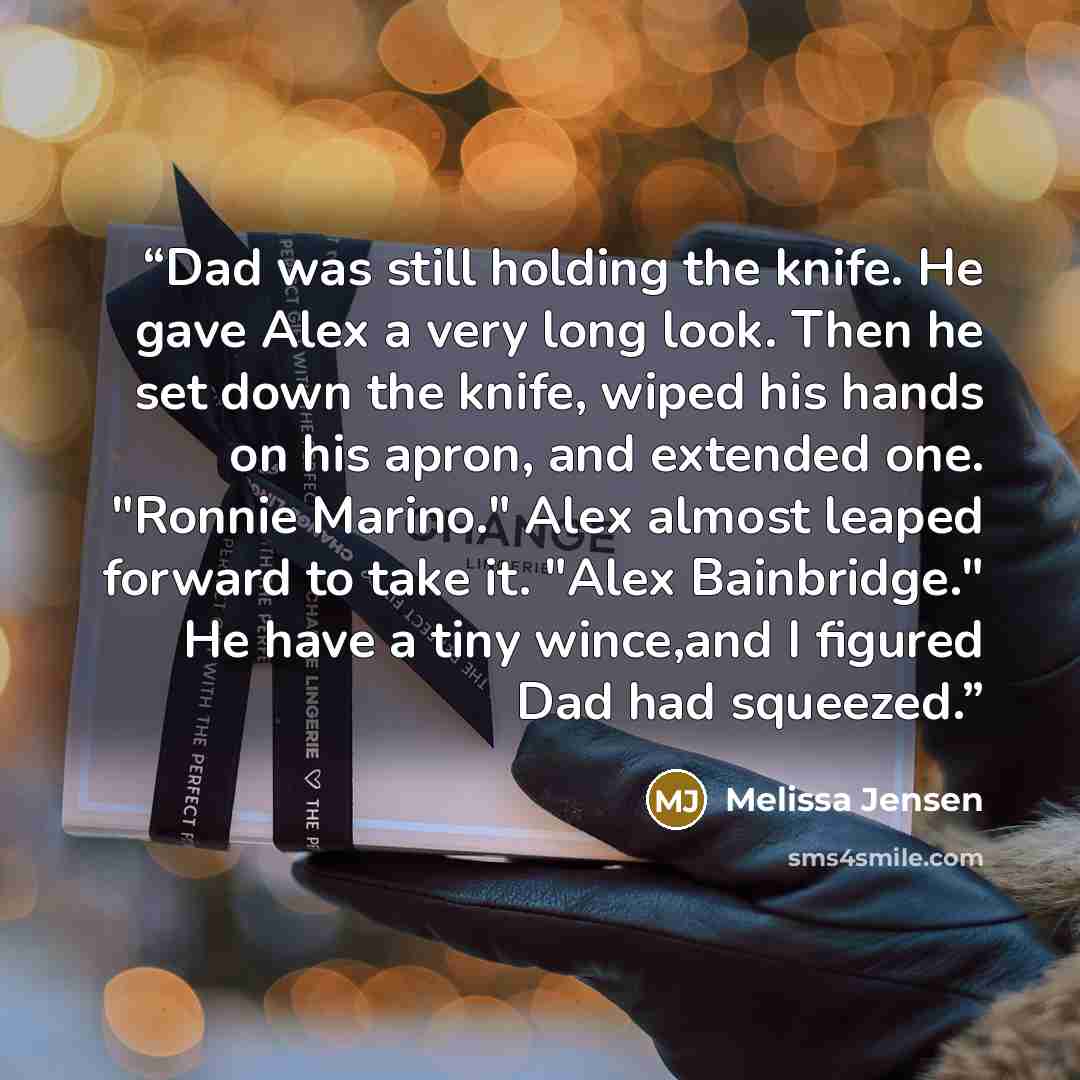 “Dad was still holding the knife. He gave Alex a very long look. Then he set down the knife, wiped his hands on his apron, and extended one. "Ronnie Marino." Alex almost leaped forward to take it. "Alex Bainbridge." He have a tiny wince,and I figured Dad had squeezed.” quote by Melissa Jensen