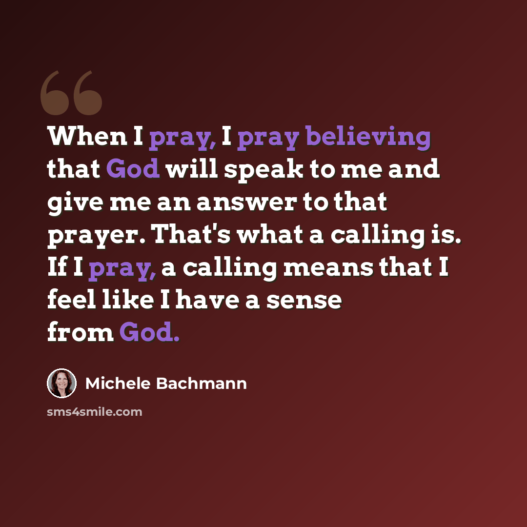 “When I pray, I pray believing that God will speak to me and give me an answer to that prayer. That's what a calling is. If I pray, a calling means that I feel like I have a sense from God.” quote by Michele Bachmann