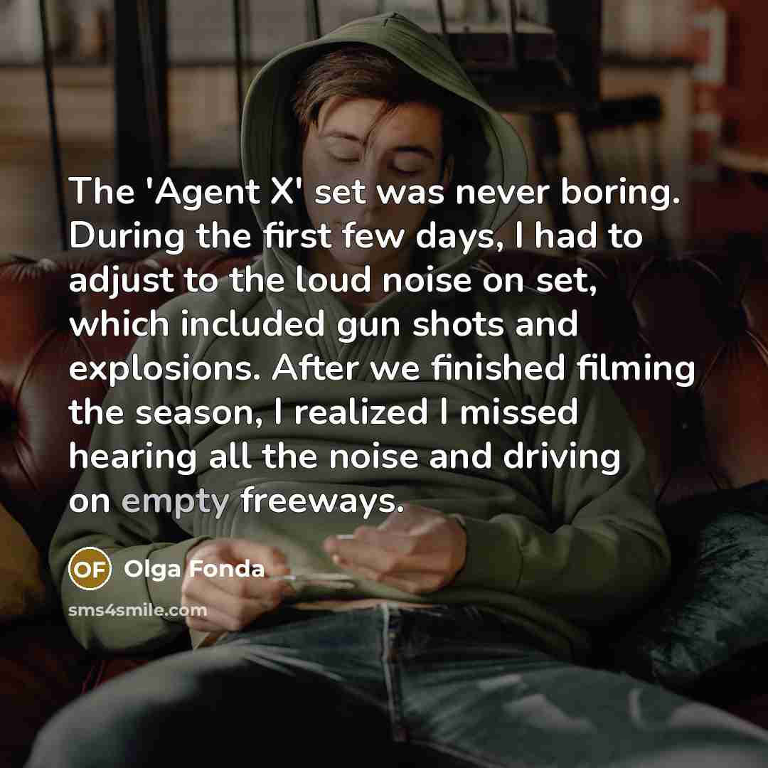 “The 'Agent X' set was never boring. During the first few days, I had to adjust to the loud noise on set, which included gun shots and explosions. After we finished filming the season, I realized I missed hearing all the noise and driving on empty freeways.” quote by Olga Fonda