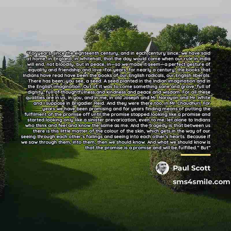 “For years, since the eighteenth century, and in each century since, we have said at home, in England, in Whitehall, that the day would come when our rule in India will end, not bloodily, but in peace, in—so we made it seem—a perfect gesture of equality and friendship and love. For years, for…” quote by Paul Scott