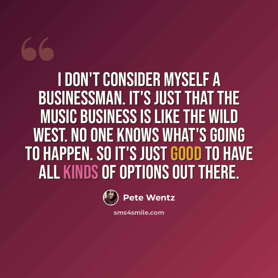 “I don't consider myself a businessman. It's just that the music business is like the Wild West. No one knows what's going to happen. So it's just good to have all kinds of options out there.” quote by Pete Wentz