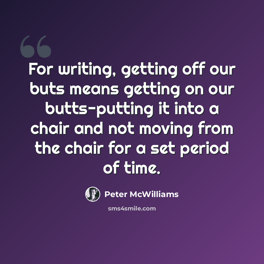 “For writing, getting off our buts means getting on our butts-putting it into a chair and not moving from the chair for a set period of time.” quote by Peter McWilliams