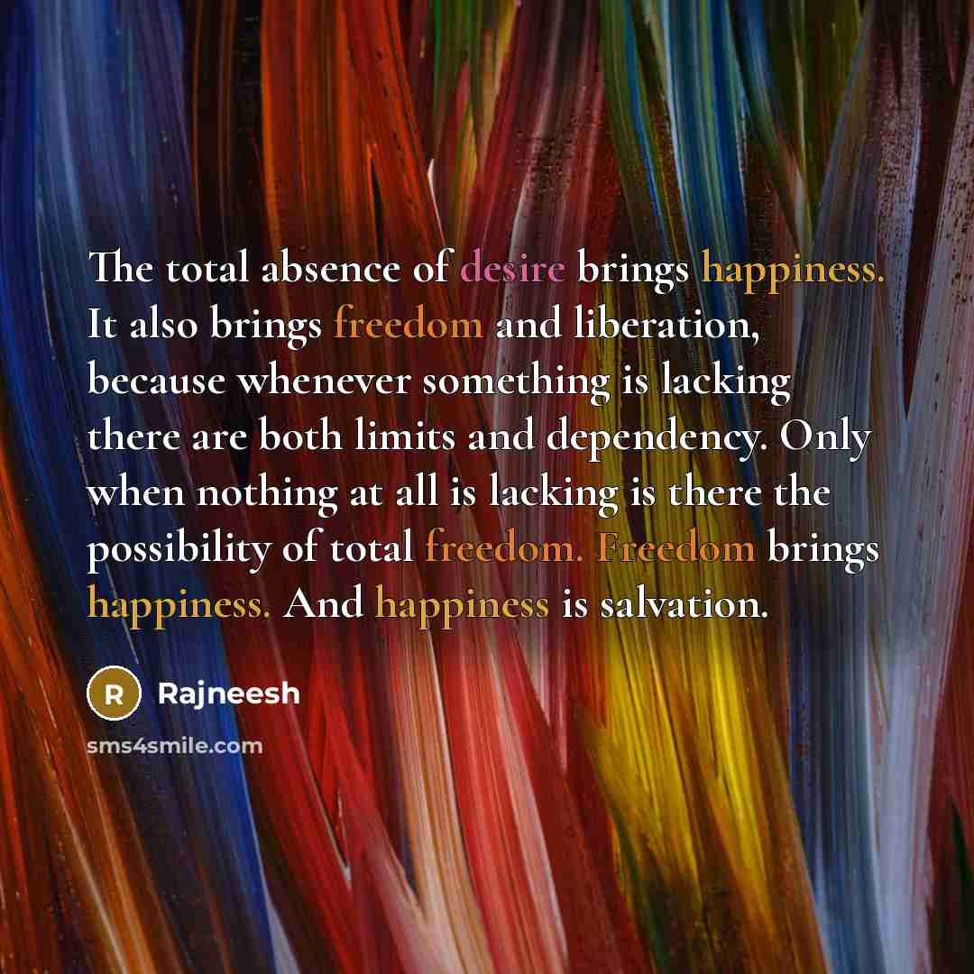 “The total absence of desire brings happiness. It also brings freedom and liberation, because whenever something is lacking there are both limits and dependency. Only when nothing at all is lacking is there the possibility of total freedom. Freedom brings happiness. And happiness is salvation.” quote by Rajneesh