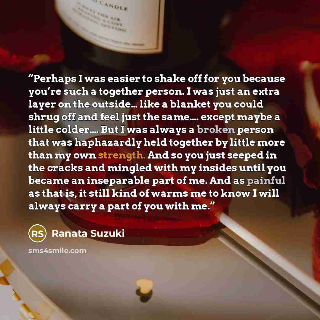 “Perhaps I was easier to shake off for you because you’re such a together person. I was just an extra layer on the outside… like a blanket you could shrug off and feel just the same…. except maybe a little colder…. But I was always a broken person that was haphazardly held together by little more…” quote by Ranata Suzuki