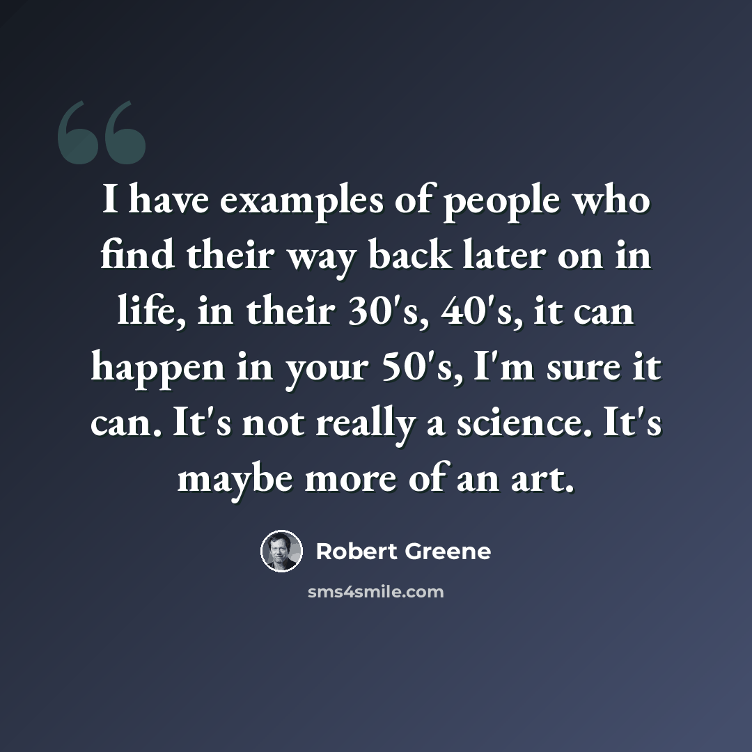 “I have examples of people who find their way back later on in life, in their 30's, 40's, it can happen in your 50's, I'm sure it can. It's not really a science. It's maybe more of an art.” quote by Robert Greene