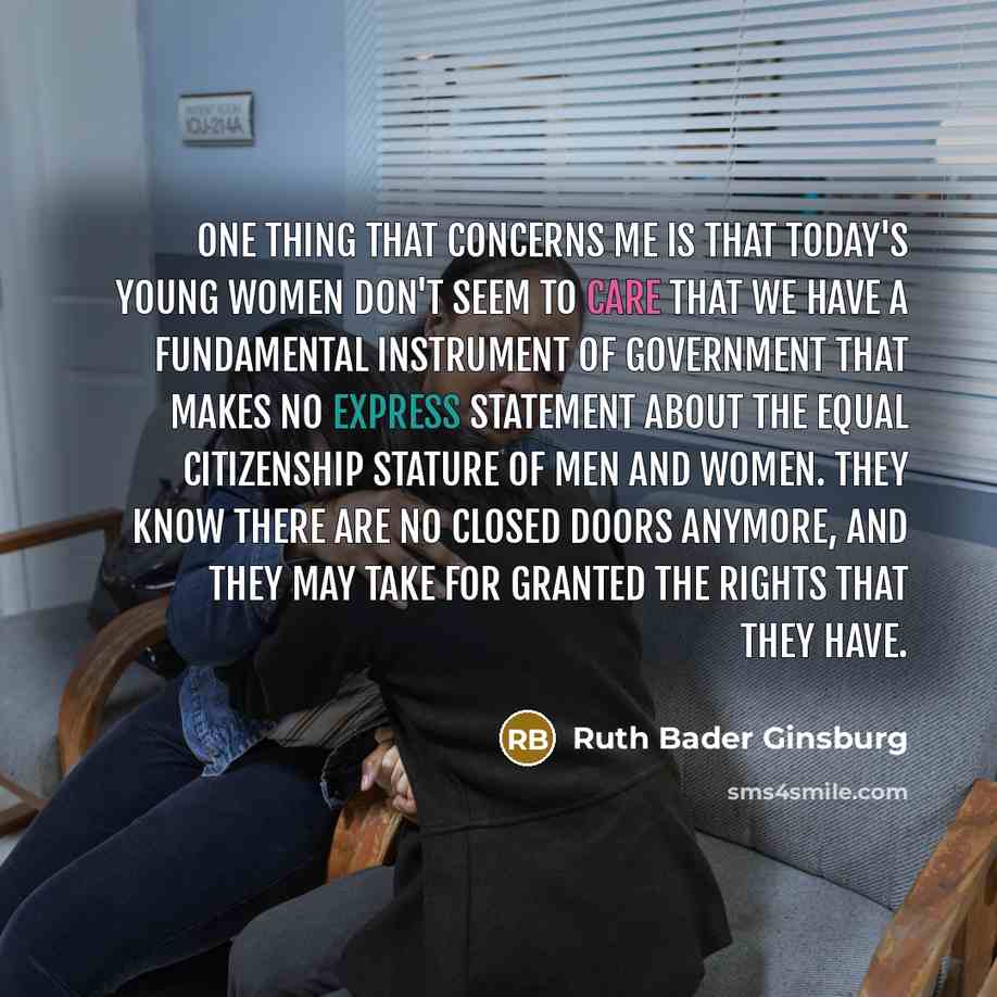 “One thing that concerns me is that today's young women don't seem to care that we have a fundamental instrument of government that makes no express statement about the equal citizenship stature of men and women. They know there are no closed doors anymore, and they may take for granted the rights…” quote by Ruth Bader Ginsburg