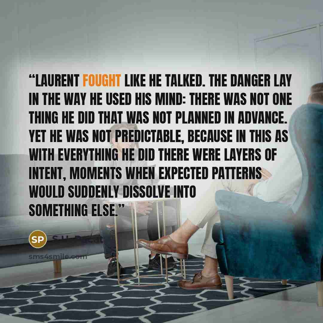 “Laurent fought like he talked. The danger lay in the way he used his mind: there was not one thing he did that was not planned in advance. Yet he was not predictable, because in this as with everything he did there were layers of intent, moments when expected patterns would suddenly dissolve into…” quote by S.U. Pacat