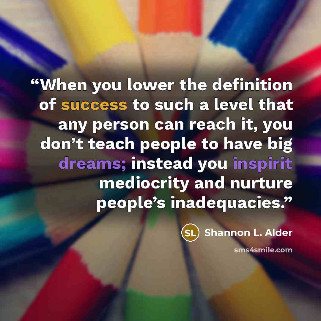 “When you lower the definition of success to such a level that any person can reach it, you don’t teach people to have big dreams; instead you inspirit mediocrity and nurture people’s inadequacies.” quote by Shannon L. Alder