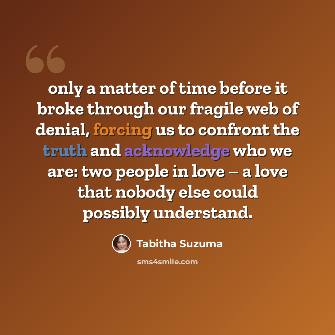 “only a matter of time before it broke through our fragile web of denial, forcing us to confront the truth and acknowledge who we are: two people in love – a love that nobody else could possibly understand.” quote by Tabitha Suzuma