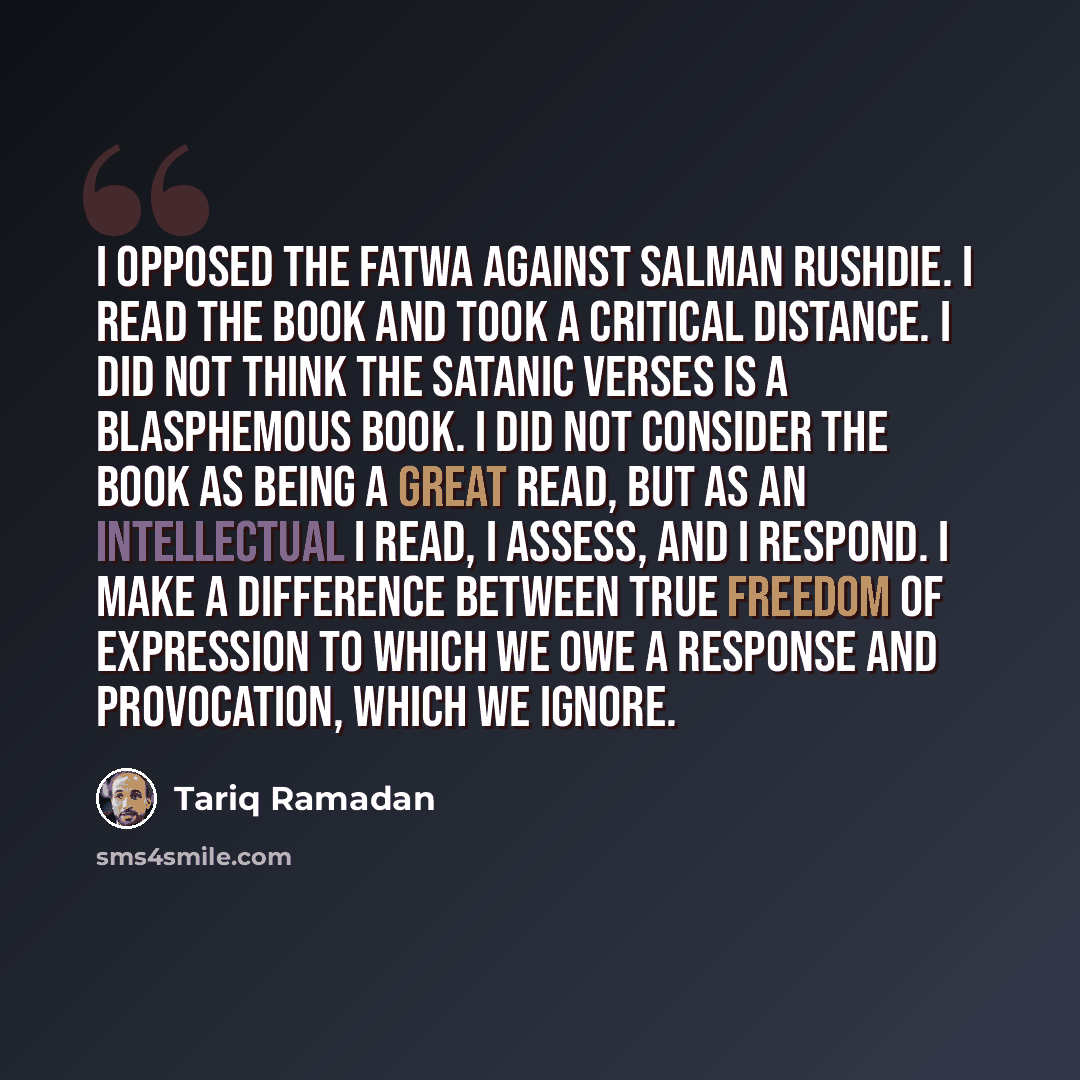 “I opposed the Fatwa against Salman Rushdie. I read the book and took a critical distance. I did not think The Satanic Verses is a blasphemous book. I did not consider the book as being a great read, but as an intellectual I read, I assess, and I respond. I make a difference between true freedom of…” quote by Tariq Ramadan