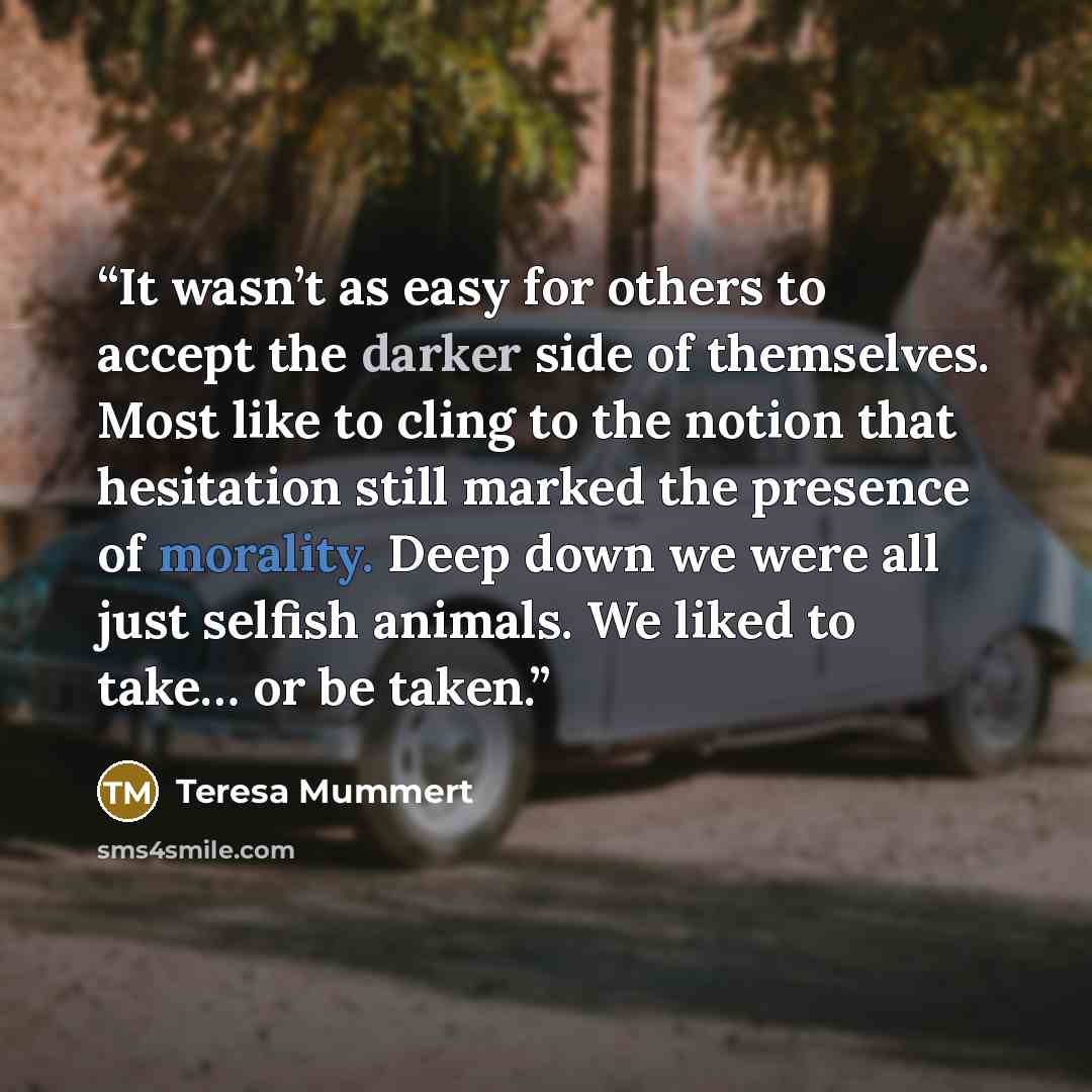 “It wasn’t as easy for others to accept the darker side of themselves. Most like to cling to the notion that hesitation still marked the presence of morality. Deep down we were all just selfish animals. We liked to take… or be taken.” quote by Teresa Mummert