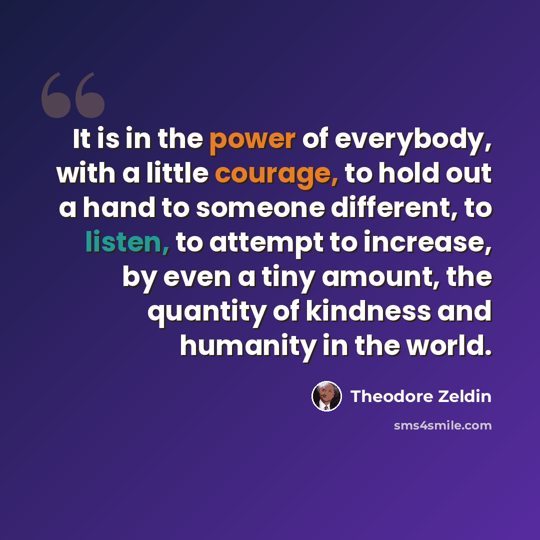 “It is in the power of everybody, with a little courage, to hold out a hand to someone different, to listen, to attempt to increase, by even a tiny amount, the quantity of kindness and humanity in the world.” quote by Theodore Zeldin