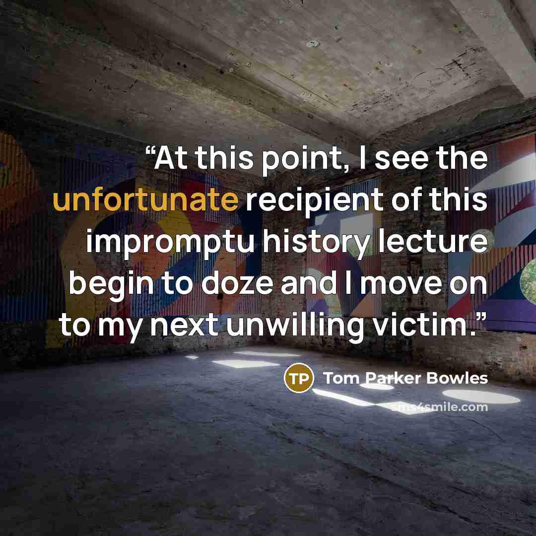 “At this point, I see the unfortunate recipient of this impromptu history lecture begin to doze and I move on to my next unwilling victim.” quote by Tom Parker Bowles
