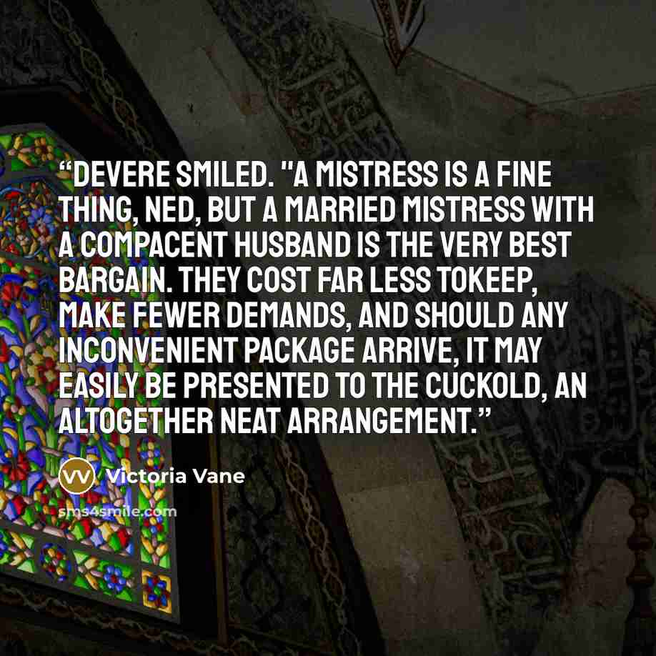 “DeVere smiled. "A mistress is a fine thing, Ned, but a married mistress with a compacent husband is the very best bargain. They cost far less tokeep, make fewer demands, and should any inconvenient package arrive, it may easily be presented to the cuckold, an altogether neat arrangement.” quote by Victoria Vane