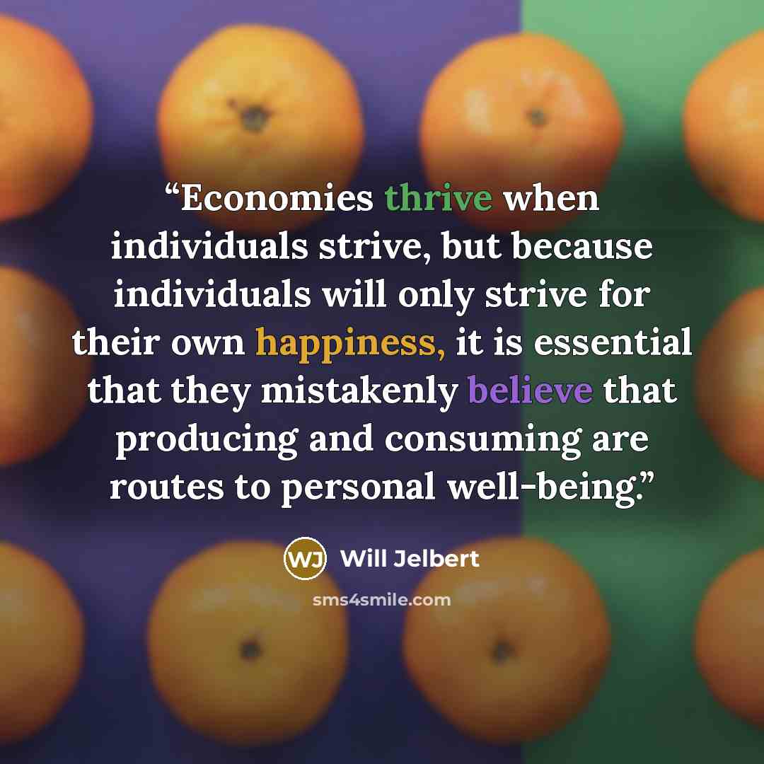 “Economies thrive when individuals strive, but because individuals will only strive for their own happiness, it is essential that they mistakenly believe that producing and consuming are routes to personal well-being.” quote by Will Jelbert