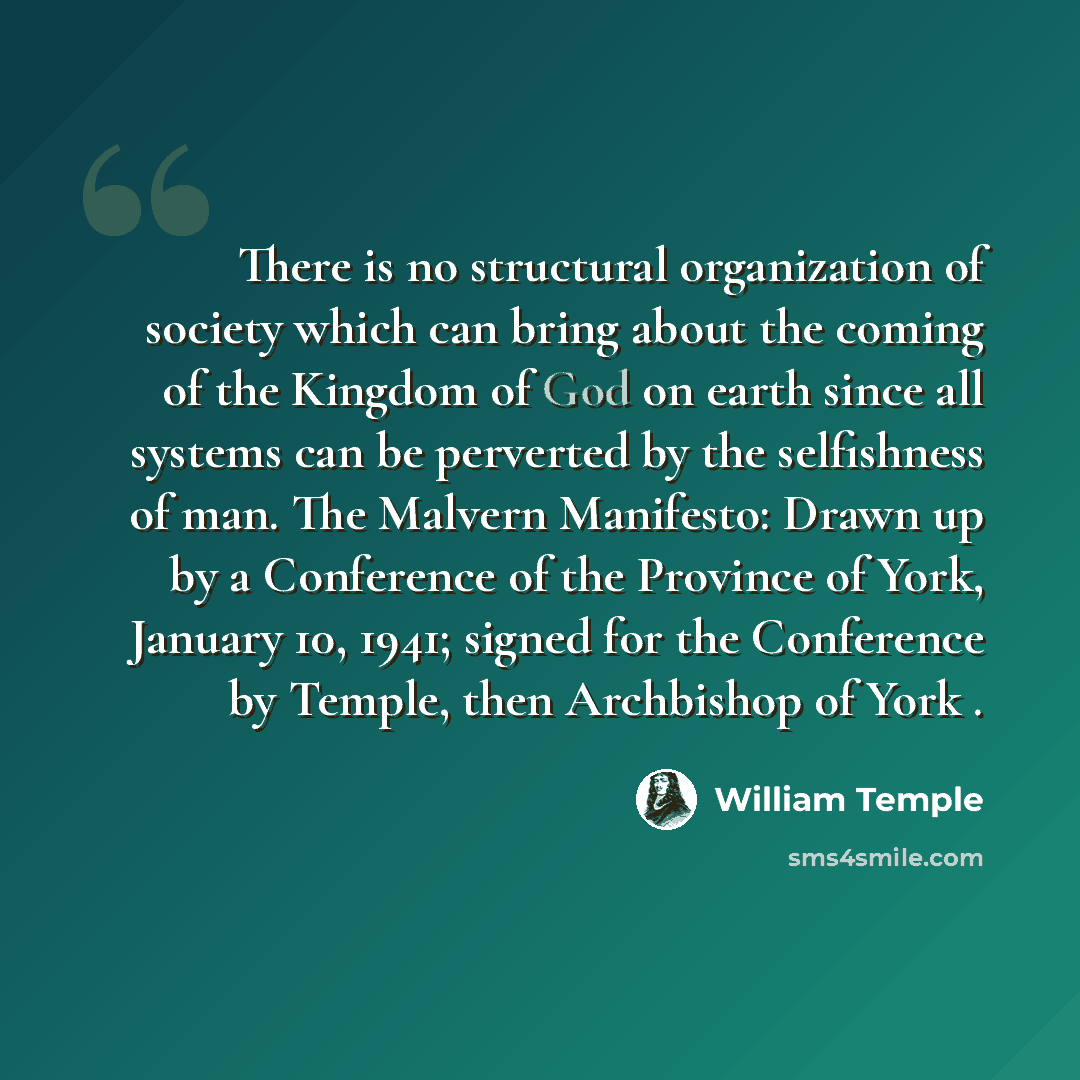“There is no structural organization of society which can bring about the coming of the Kingdom of God on earth since all systems can be perverted by the selfishness of man. The Malvern Manifesto: Drawn up by a Conference of the Province of York, January 10, 1941; signed for the Conference by…” quote by William Temple