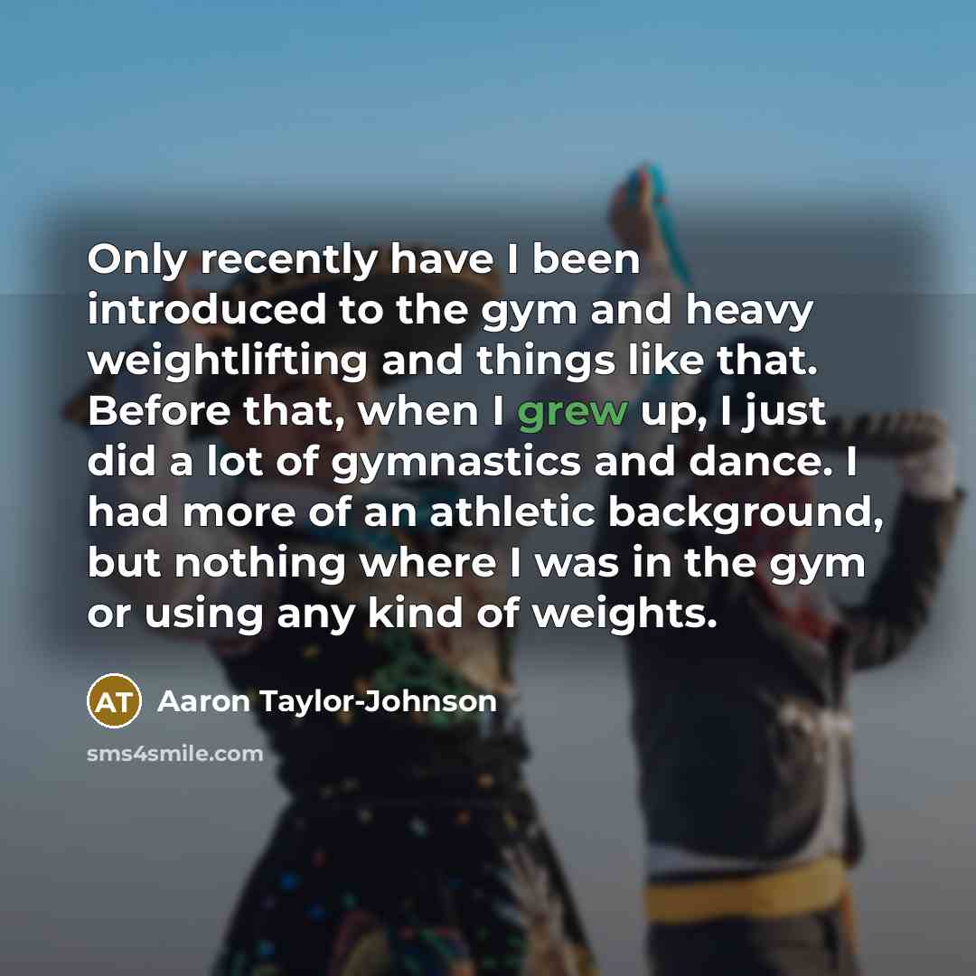 “Only recently have I been introduced to the gym and heavy weightlifting and things like that. Before that, when I grew up, I just did a lot of gymnastics and dance. I had more of an athletic background, but nothing where I was in the gym or using any kind of weights.” quote by Aaron Taylor-Johnson